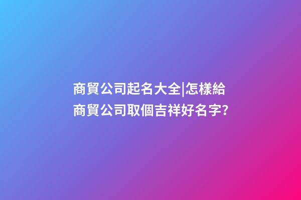 商貿公司起名大全|怎樣給商貿公司取個吉祥好名字？-第1張-公司起名-玄機派
